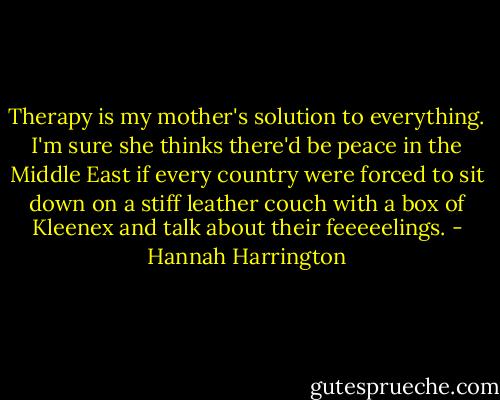 Therapy is my mother's solution to everything. I'm sure she thinks there'd be peace in the Middle East if every country were forced to sit down on a stiff leather couch with a box of Kleenex and talk about their feeeeelings. - Hannah Harrington