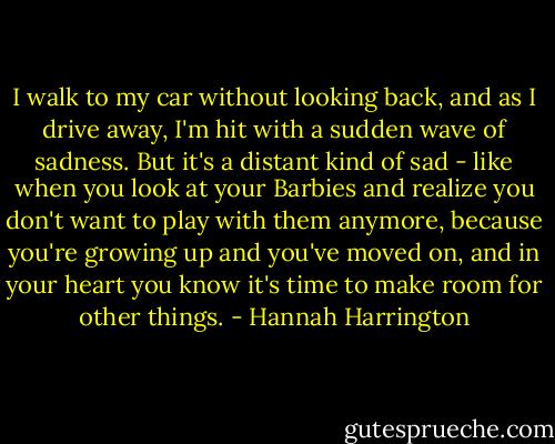 I walk to my car without looking back, and as I drive away, I'm hit with a sudden wave of sadness. But it's a distant kind of sad - like when you look at your Barbies and realize you don't want to play with them anymore, because you're growing up and you've moved on, and in your heart you know it's time to make room for other things. - Hannah Harrington
