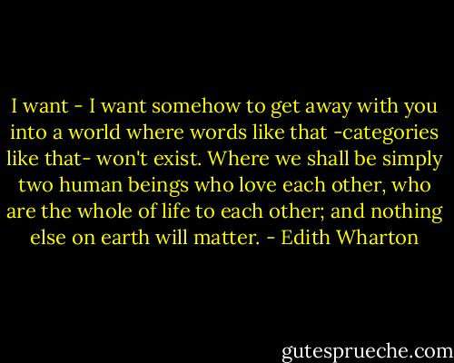 I want - I want somehow to get away with you into a world where words like that -categories like that- won't exist. Where we shall be simply two human beings who love each other, who are the whole of life to each other; and nothing else on earth will matter. - Edith Wharton