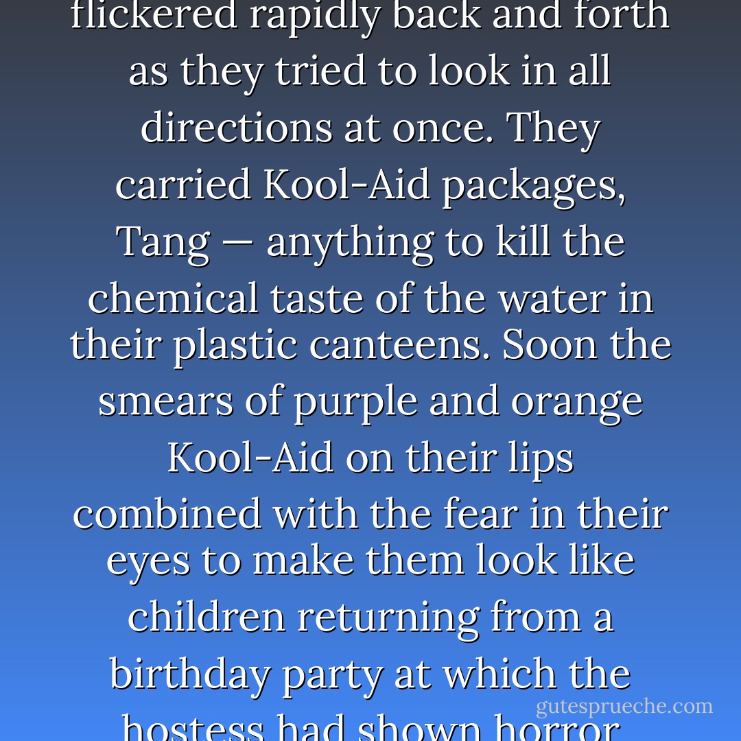The fourteen-man snake moved in spasms. . . Their eyes flickered rapidly back and forth as they tried to look in all directions at once. They carried Kool-Aid packages, Tang — anything to kill the chemical taste of the water in their plastic canteens. Soon the smears of purple and orange Kool-Aid on their lips combined with the fear in their eyes to make them look like children returning from a birthday party at which the hostess had shown horror films. - Karl Marlantes