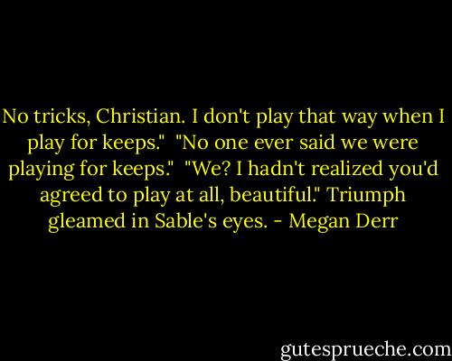 No tricks, Christian. I don't play that way when I play for keeps."<br /><br />"No one ever said we were playing for keeps."<br /><br />"We? I hadn't realized you'd agreed to play at all, beautiful." Triumph gleamed in Sable's eyes. - Megan Derr