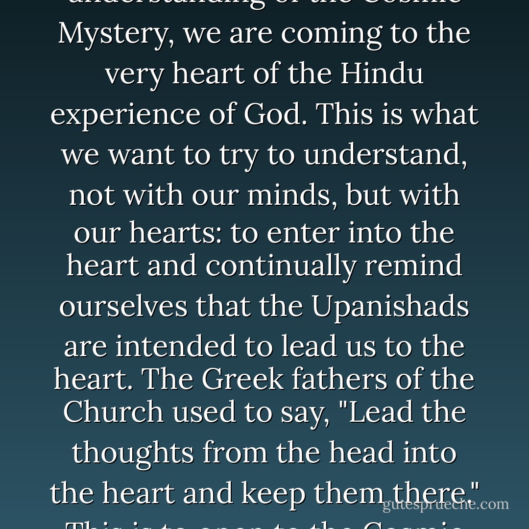 When we approach the Upanishads for an understanding of the Cosmic Mystery, we are coming to the very heart of the Hindu experience of God. This is what we want to try to understand, not with our minds, but with our hearts: to enter into the heart and continually remind ourselves that the Upanishads are intended to lead us to the heart. The Greek fathers of the Church used to say, "Lead the thoughts from the head into the heart and keep them there." This is to open to the Cosmic Mystery. - Bede Griffiths
