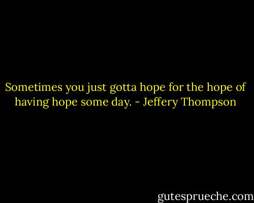 Sometimes you just gotta hope for the hope of having hope some day. - Jeffery Thompson