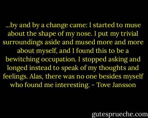 ...by and by a change came: I started to muse about the shape of my nose. I put my trivial surroundings aside and mused more and more about myself, and I found this to be a bewitching occupation. I stopped asking and longed instead to speak of my thoughts and feelings. Alas, there was no one besides myself who found me interesting. - Tove Jansson