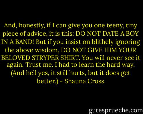 And, honestly, if I can give you one teeny, tiny piece of advice, it is this: DO NOT DATE A BOY IN A BAND!<br />But if you insist on blithely ignoring the above wisdom, DO NOT GIVE HIM YOUR BELOVED STRYPER SHIRT. You will never see it again. Trust me. I had to learn the hard way. (And hell yes, it still hurts, but it does get better.) - Shauna Cross