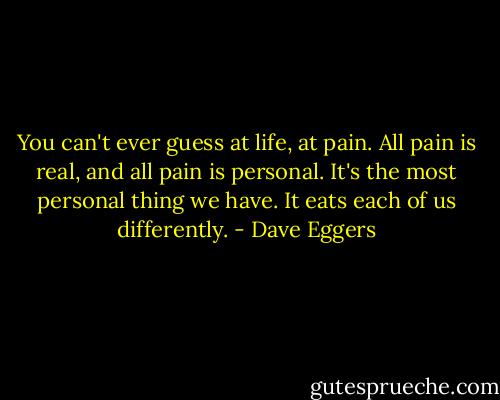 You can't ever guess at life, at pain. All pain is real, and all pain is personal. It's the most personal thing we have. It eats each of us differently. - Dave Eggers