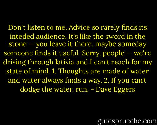 Don't listen to me. Advice so rarely finds its inteded audience. It's like the sword in the stone — you leave it there, maybe someday someone finds it useful. Sorry, people — we're driving through lativia and I can't reach for my state of mind. 1. Thoughts are made of water and water always finds a way. 2. If you can't dodge the water, run. - Dave Eggers