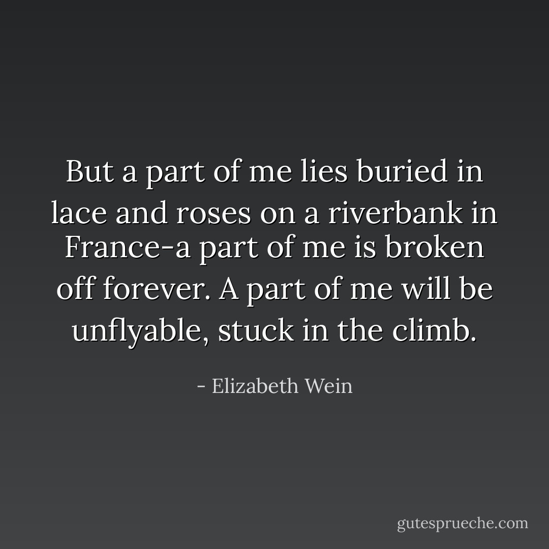 But a part of me lies buried in lace and roses on a riverbank in France-a part of me is broken off forever. A part of me will be unflyable, stuck in the climb. - Elizabeth Wein