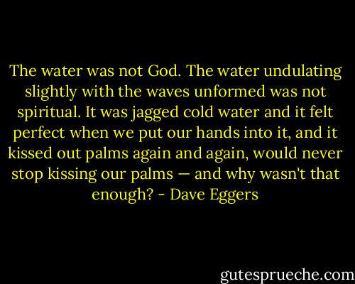 The water was not God. The water undulating slightly with the waves unformed was not spiritual. It was jagged cold water and it felt perfect when we put our hands into it, and it kissed out palms again and again, would never stop kissing our palms — and why wasn't that enough? - Dave Eggers