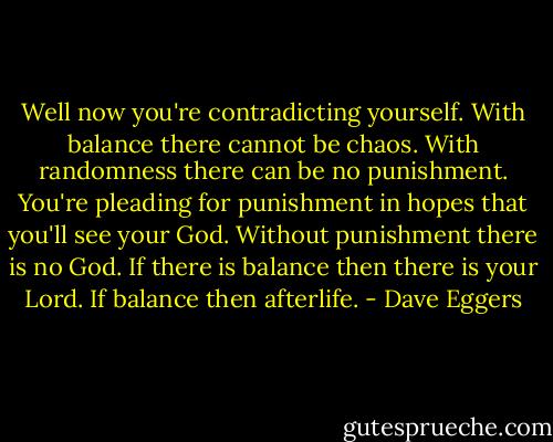 Well now you're contradicting yourself. With balance there cannot be chaos. With randomness there can be no punishment. You're pleading for punishment in hopes that you'll see your God. Without punishment there is no God. If there is balance then there is your Lord. If balance then afterlife. - Dave Eggers