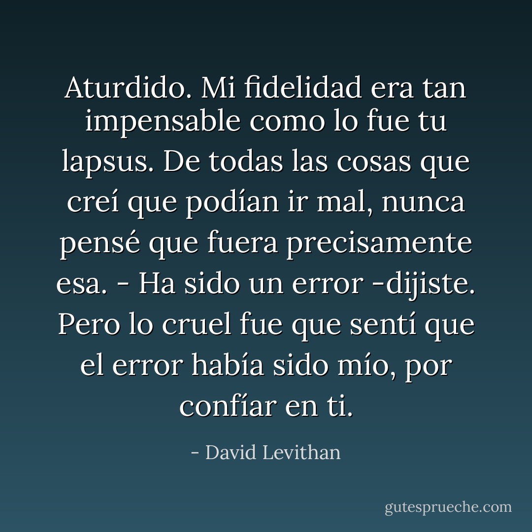 Aturdido.<br />Mi fidelidad era tan impensable como lo fue tu lapsus. De todas las cosas que creí que podían ir mal, nunca pensé que fuera precisamente esa.<br />- Ha sido un error -dijiste. Pero lo cruel fue que sentí que el error había sido mío, por confíar en ti. - David Levithan