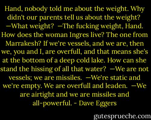 Hand, nobody told me about the weight. Why didn't our parents tell us about the weight?<br /><br />—What weight?<br /><br />—The fucking weight, Hand. How does the woman Ingres live? The one from Marrakesh? If we're vessels, and we are, then we, you and I, are overfull, and that means she's at the bottom of a deep cold lake. How can she stand the hissing of all that water?<br /><br />—We are not vessels; we are missiles.<br /><br />—We're static and we're empty. We are overfull and leaden.<br /><br />—We are airtight and we are missiles and all-powerful. - Dave Eggers
