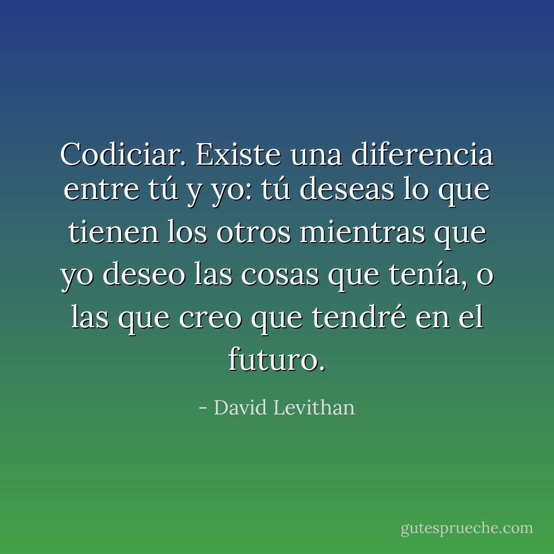 Codiciar.<br />Existe una diferencia entre tú y yo: tú deseas lo que tienen los otros mientras que yo deseo las cosas que tenía, o las que creo que tendré en el futuro. - David Levithan