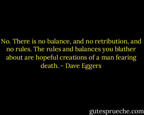 No. There is no balance, and no retribution, and no rules. The rules and balances you blather about are hopeful creations of a man fearing death. - Dave Eggers