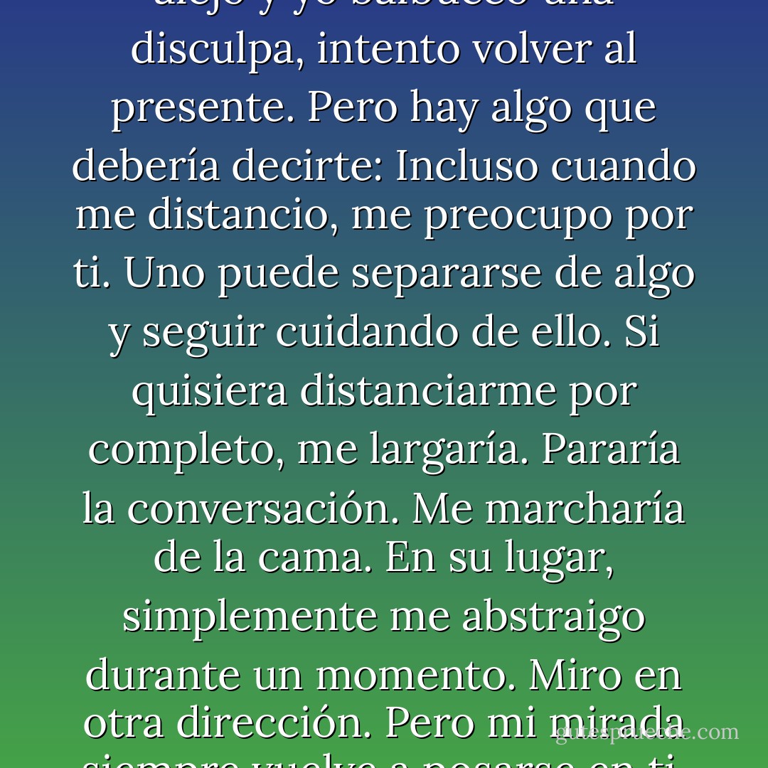 Distancia.<br />Me dices que me alejo y yo balbuceo una disculpa, intento volver al presente.<br />Pero hay algo que debería decirte:<br />Incluso cuando me distancio, me preocupo por ti. Uno puede separarse de algo y seguir cuidando de ello. Si quisiera distanciarme por completo, me largaría. Pararía la conversación. Me marcharía de la cama. En su lugar, simplemente me abstraigo durante un momento. Miro en otra dirección. Pero mi mirada siempre vuelve a posarse en ti. - David Levithan