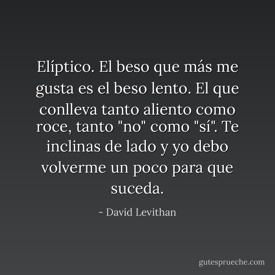 Elíptico.<br />El beso que más me gusta es el beso lento. El que conlleva tanto aliento como roce, tanto "no" como "sí". Te inclinas de lado y yo debo volverme un poco para que suceda. - David Levithan