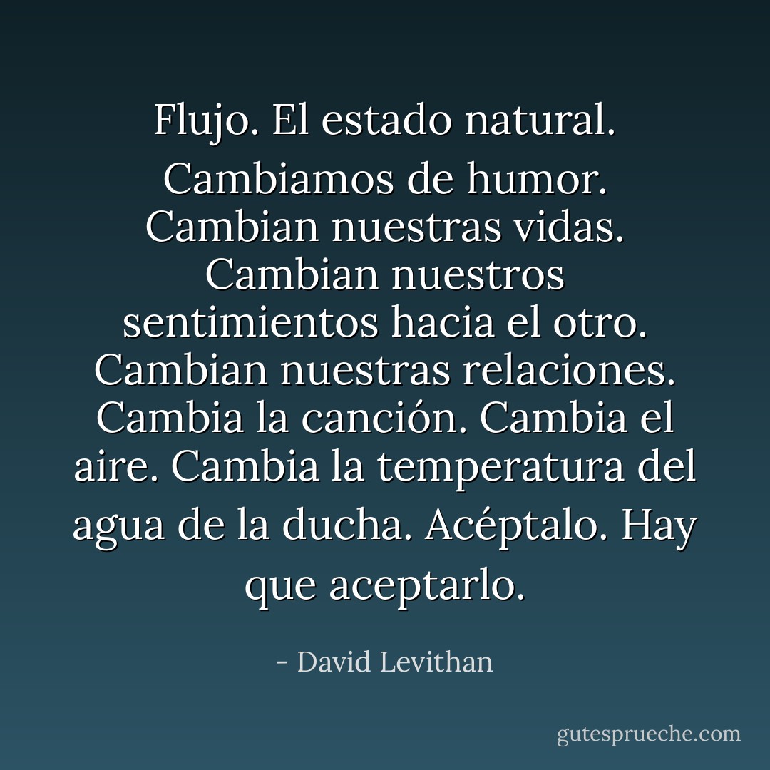 Flujo.<br />El estado natural. Cambiamos de humor. Cambian nuestras vidas. Cambian nuestros sentimientos hacia el otro. Cambian nuestras relaciones. Cambia la canción. Cambia el aire. Cambia la temperatura del agua de la ducha.<br />Acéptalo. Hay que aceptarlo. - David Levithan