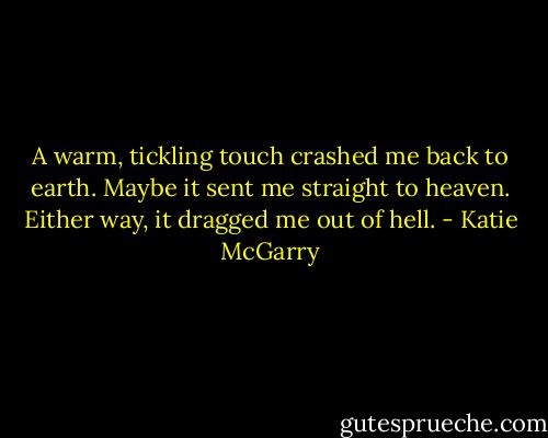 A warm, tickling touch crashed me back to earth. Maybe it sent me straight to heaven. Either way, it dragged me out of hell. - Katie McGarry