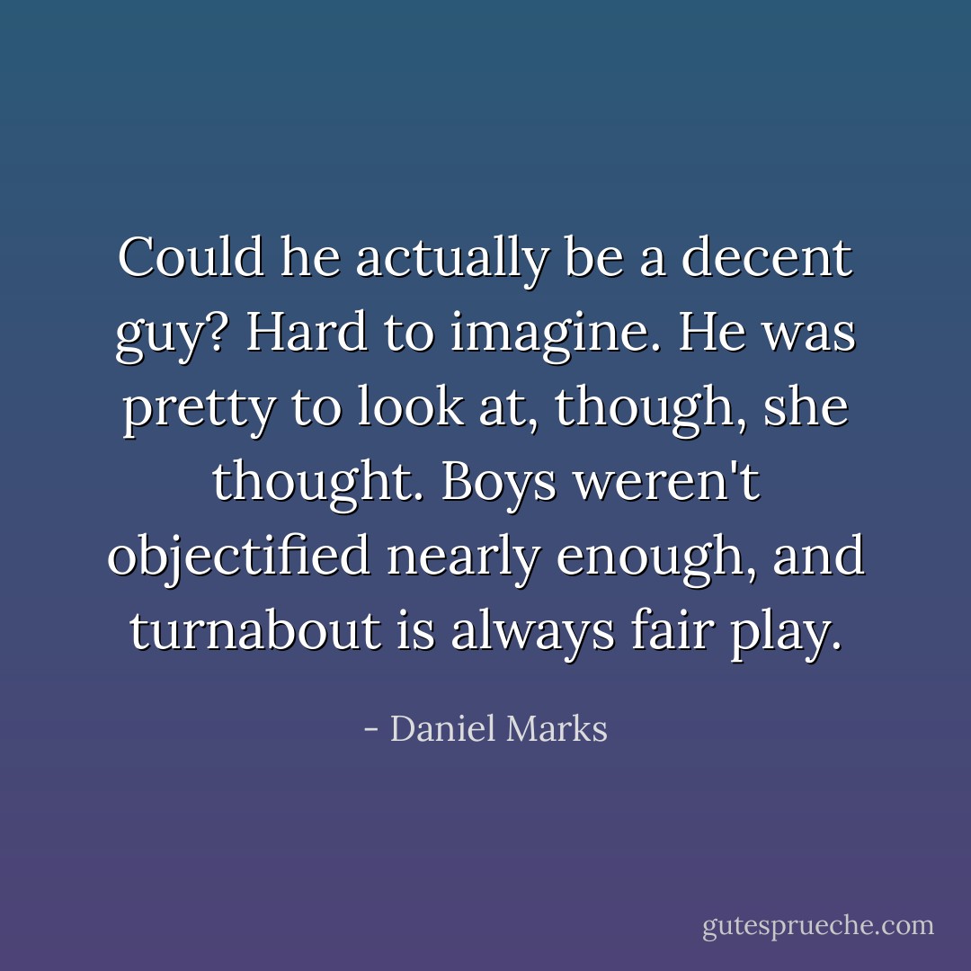 Could he actually be a decent guy?<br />Hard to imagine.<br />He was pretty to look at, though, she thought. Boys weren't objectified nearly enough, and turnabout is always fair play. - Daniel Marks