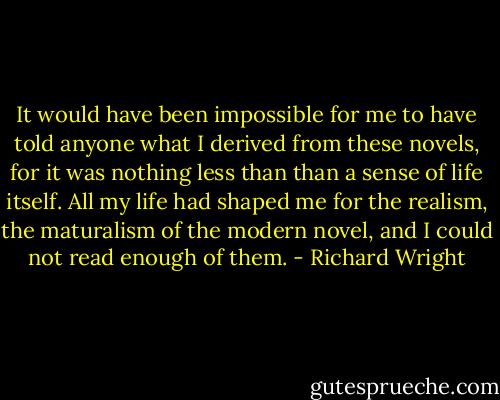 It would have been impossible for me to have told anyone what I derived from these novels, for it was nothing less than than a sense of life itself. All my life had shaped me for the realism, the maturalism of the modern novel, and I could not read enough of them. - Richard Wright