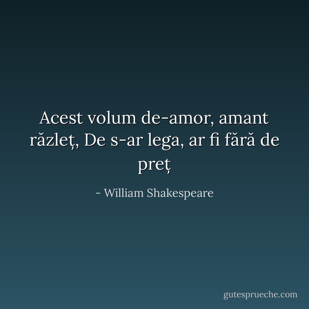 Acest volum de-amor, amant răzleț,<br />De s-ar lega, ar fi fără de preț - William Shakespeare