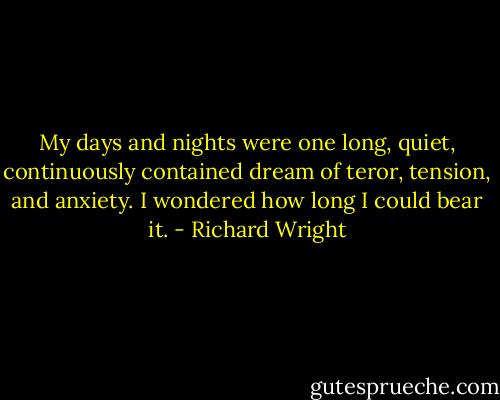 My days and nights were one long, quiet, continuously contained dream of teror, tension, and anxiety. I wondered how long I could bear it. - Richard Wright