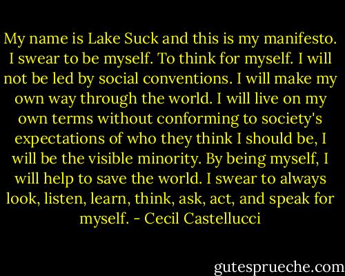 My name is Lake Suck and this is my manifesto. I swear to be myself. To think for myself. I will not be led by social conventions. I will make my own way through the world. I will live on my own terms without conforming to society's expectations of who they think I should be, I will be the visible minority.<br />By being myself, I will help to save the world. I swear to always look, listen, learn, think, ask, act, and speak for myself. - Cecil Castellucci