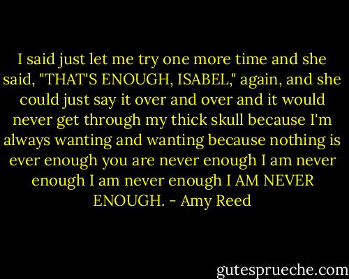 I said just let me try one more time and she said, "THAT'S ENOUGH, ISABEL," again, and she could just say it over and over and it would never get through my thick skull because I'm always wanting and wanting because nothing is ever enough you are never enough I am never enough I am never enough I AM NEVER ENOUGH. - Amy Reed