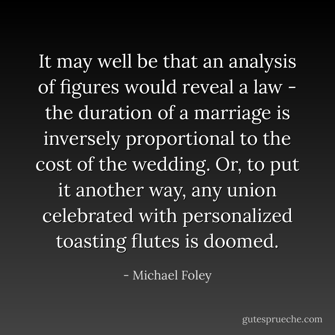 It may well be that an analysis of figures would reveal a law - the duration of a marriage is inversely proportional to the cost of the wedding. Or, to put it another way, any union celebrated with personalized toasting flutes is doomed. - Michael Foley
