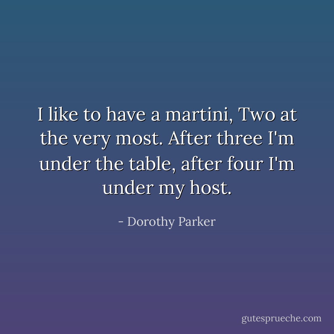 I like to have a martini,<br />Two at the very most.<br />After three I'm under the table,<br />after four I'm under my host. - Dorothy Parker