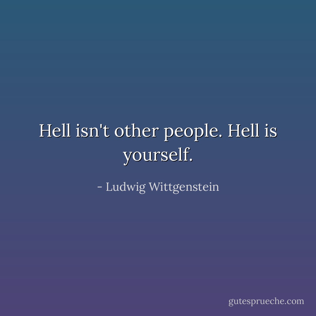 Hell isn't other people. Hell is yourself. - Ludwig Wittgenstein