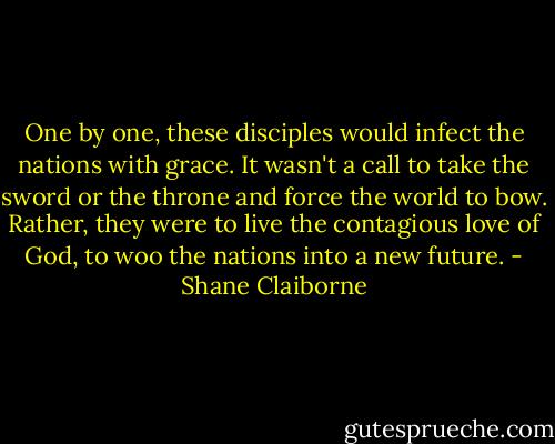 One by one, these disciples would infect the nations with grace. It wasn't a call to take the sword or the throne and force the world to bow. Rather, they were to live the contagious love of God, to woo the nations into a new future. - Shane Claiborne