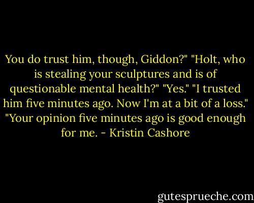 You do trust him, though, Giddon?"<br />"Holt, who is stealing your sculptures and is of questionable mental health?"<br />"Yes."<br />"I trusted him five minutes ago. Now I'm at a bit of a loss."<br />"Your opinion five minutes ago is good enough for me. - Kristin Cashore