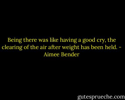 Being there was like having a good cry, the clearing of the air after weight has been held. - Aimee Bender
