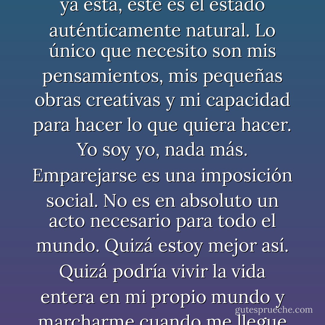 Holístico.<br />En algunos momentos de soledad pienso: ya está, este es el estado auténticamente natural. Lo único que necesito son mis pensamientos, mis pequeñas obras creativas y mi capacidad para hacer lo que quiera hacer. Yo soy yo, nada más. Emparejarse es una imposición social. No es en absoluto un acto necesario para todo el mundo. Quizá estoy mejor así. Quizá podría vivir la vida entera en mi propio mundo y marcharme cuando me llegue la hora. - David Levithan