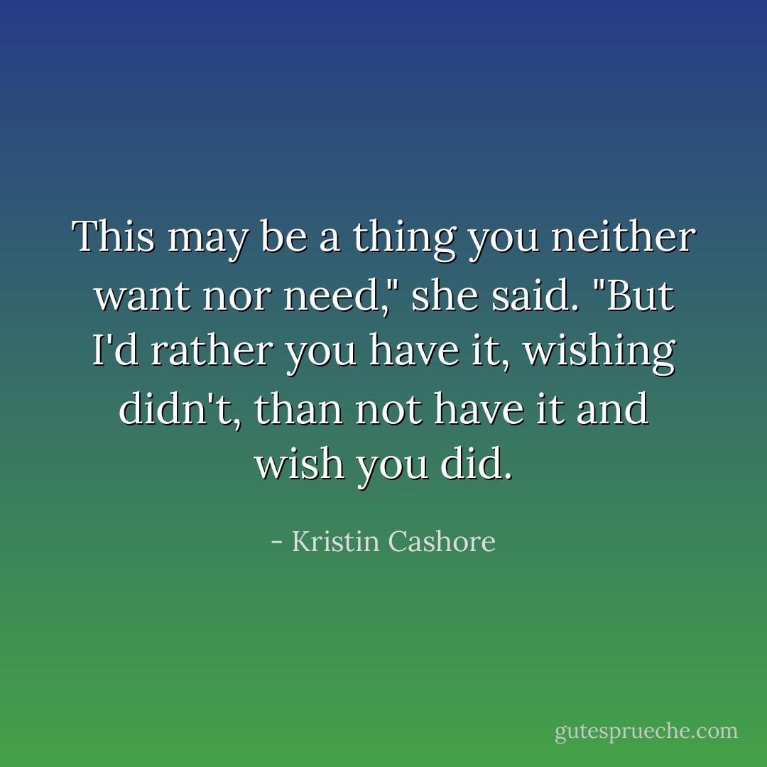 This may be a thing you neither want nor need," she said. "But I'd rather you have it, wishing didn't, than not have it and wish you did. - Kristin Cashore
