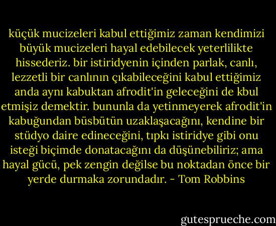 küçük mucizeleri kabul ettiğimiz zaman kendimizi büyük mucizeleri hayal edebilecek yeterlilikte hissederiz. bir istiridyenin içinden parlak, canlı, lezzetli bir canlının çıkabileceğini kabul ettiğimiz anda aynı kabuktan afrodit'in geleceğini de kbul etmişiz demektir. bununla da yetinmeyerek afrodit'in kabuğundan büsbütün uzaklaşacağını, kendine bir stüdyo daire edineceğini, tıpkı istiridye gibi onu isteği biçimde donatacağını da düşünebiliriz; ama hayal gücü, pek zengin değilse bu noktadan önce bir yerde durmaka zorundadır. - Tom Robbins