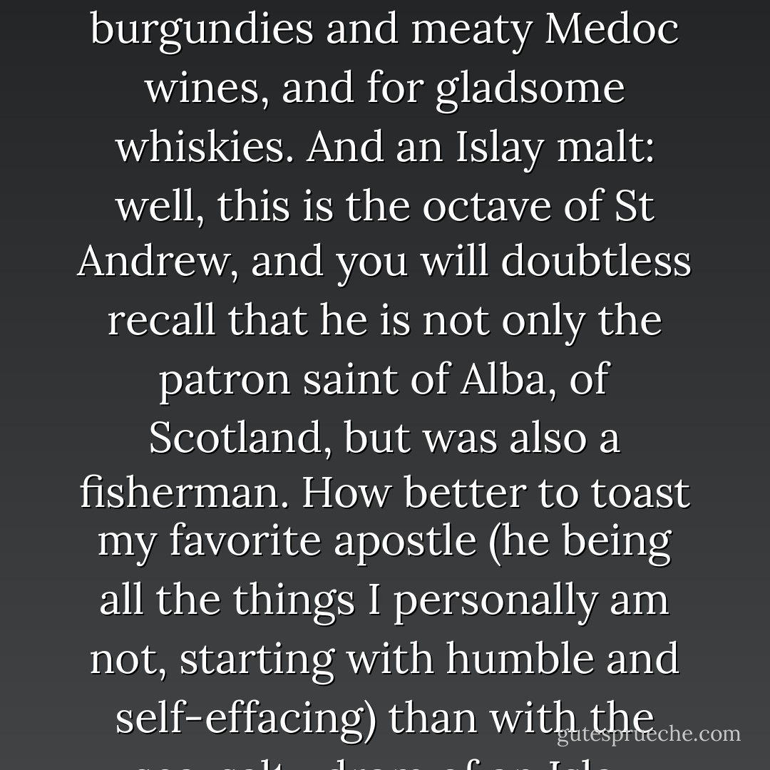 After all, Christmastide is the time of year for warming brandies, for assertive burgundies and meaty Medoc wines, and for gladsome whiskies. And an Islay malt: well, this is the octave of St Andrew, and you will doubtless recall that he is not only the patron saint of Alba, of Scotland, but was also a fisherman. How better to toast my favorite apostle (he being all the things I personally am not, starting with humble and self-effacing) than with the sea-salty dram of an Islay whisky? - Markham Shaw Pyle