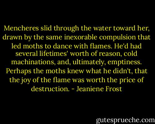 Mencheres slid through the water toward her, drawn by the same inexorable compulsion that led moths to dance with flames. He'd had several lifetimes' worth of reason, cold machinations, and, ultimately, emptiness. Perhaps the moths knew what he didn't, that the joy of the flame was worth the price of destruction. - Jeaniene Frost