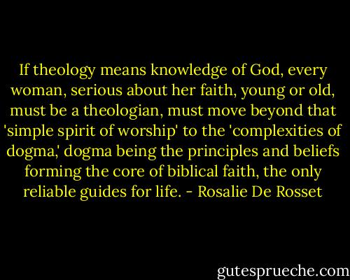 If theology means knowledge of God, every woman, serious about her faith, young or old, must be a theologian, must move beyond that 'simple spirit of worship' to the 'complexities of dogma,' dogma being the principles and beliefs forming the core of biblical faith, the only reliable guides for life. - Rosalie De Rosset