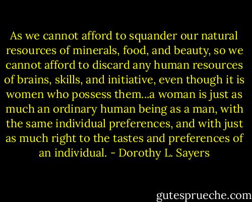 As we cannot afford to squander our natural resources of minerals, food, and beauty, so we cannot afford to discard any human resources of brains, skills, and initiative, even though it is women who possess them...a woman is just as much an ordinary human being as a man, with the same individual preferences, and with just as much right to the tastes and preferences of an individual. - Dorothy L. Sayers