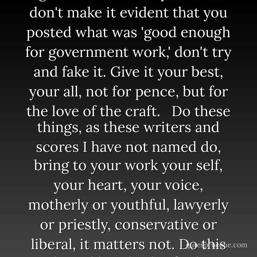 Show me you care about our common tongue. Bring to your [writing] passion, deeply informed by knowledge of your subject. Stay me, not with apples and flagons, but with wit and grace, humor and intense caring about your discipline. Don't slack, don't give it a lick and a promise, don't make it evident that you posted what was 'good enough for government work,' don't try and fake it. Give it your best, your all, not for pence, but for the love of the craft. <br /><br />Do these things, as these writers and scores I have not named do, bring to your work your self, your heart, your voice, motherly or youthful, lawyerly or priestly, conservative or liberal, it matters not. Do this and I and hundreds of others will return again and again to your work, not merely because we may have a burning need for a new printer or an abiding interest in college newspapers or what have you, but because we wish to spend time with your mind and voice. - Markham Shaw Pyle