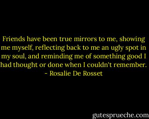 Friends have been true mirrors to me, showing me myself, reflecting back to me an ugly spot in my soul, and reminding me of something good I had thought or done when I couldn't remember. - Rosalie De Rosset