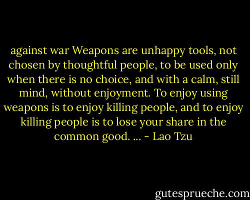 against war<br />Weapons are unhappy tools,<br />not chosen by thoughtful people,<br />to be used only when there is no choice,<br />and with a calm, still mind,<br />without enjoyment.<br />To enjoy using weapons<br />is to enjoy killing people,<br />and to enjoy killing people<br />is to lose your share in the common good. ... - Lao Tzu