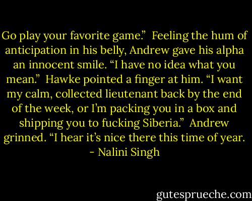 Go play your favorite game.”<br /><br />Feeling the hum of anticipation in his belly, Andrew gave his alpha an innocent smile. “I have no idea what you mean.”<br /><br />Hawke pointed a finger at him. “I want my calm, collected lieutenant back by the end of the week, or I’m packing you in a box and shipping you to fucking Siberia.”<br /><br />Andrew grinned. “I hear it’s nice there this time of year. - Nalini Singh