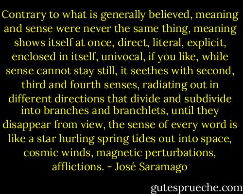 Contrary to what is generally believed, meaning and sense were never the same thing, meaning shows itself at once, direct, literal, explicit, enclosed in itself, univocal, if you like, while sense cannot stay still, it seethes with second, third and fourth senses, radiating out in different directions that divide and subdivide into branches and branchlets, until they disappear from view, the sense of every word is like a star hurling spring tides out into space, cosmic winds, magnetic perturbations, afflictions. - José Saramago