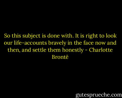 So this subject is done with. It is right to look our life-accounts bravely in the face now and then, and settle them honestly - Charlotte Brontë
