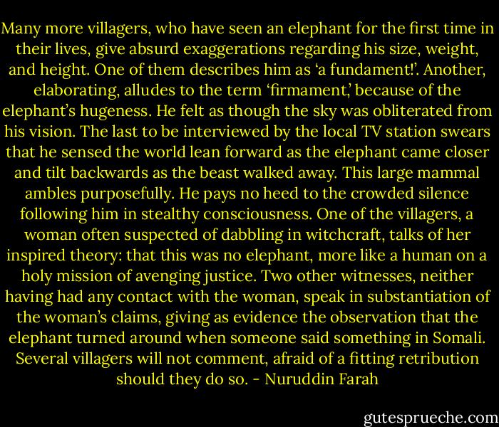 Many more villagers, who have seen an elephant for the first time in their lives, give absurd exaggerations regarding his size, weight, and height. One of them describes him as ‘a fundament!’. Another, elaborating, alludes to the term ‘firmament,’ because of the elephant’s hugeness. He felt as though the sky was obliterated from his vision. The last to be interviewed by the local TV station swears that he sensed the world lean forward as the elephant came closer and tilt backwards as the beast walked away.<br />This large mammal ambles purposefully. He pays no heed to the crowded silence following him in stealthy consciousness. One of the villagers, a woman often suspected of dabbling in witchcraft, talks of her inspired theory: that this was no elephant, more like a human on a holy mission of avenging justice. Two other witnesses, neither having had any contact with the woman, speak in substantiation of the woman’s claims, giving as evidence the observation that the elephant turned around when someone said something in Somali. Several villagers will not comment, afraid of a fitting retribution should they do so. - Nuruddin Farah