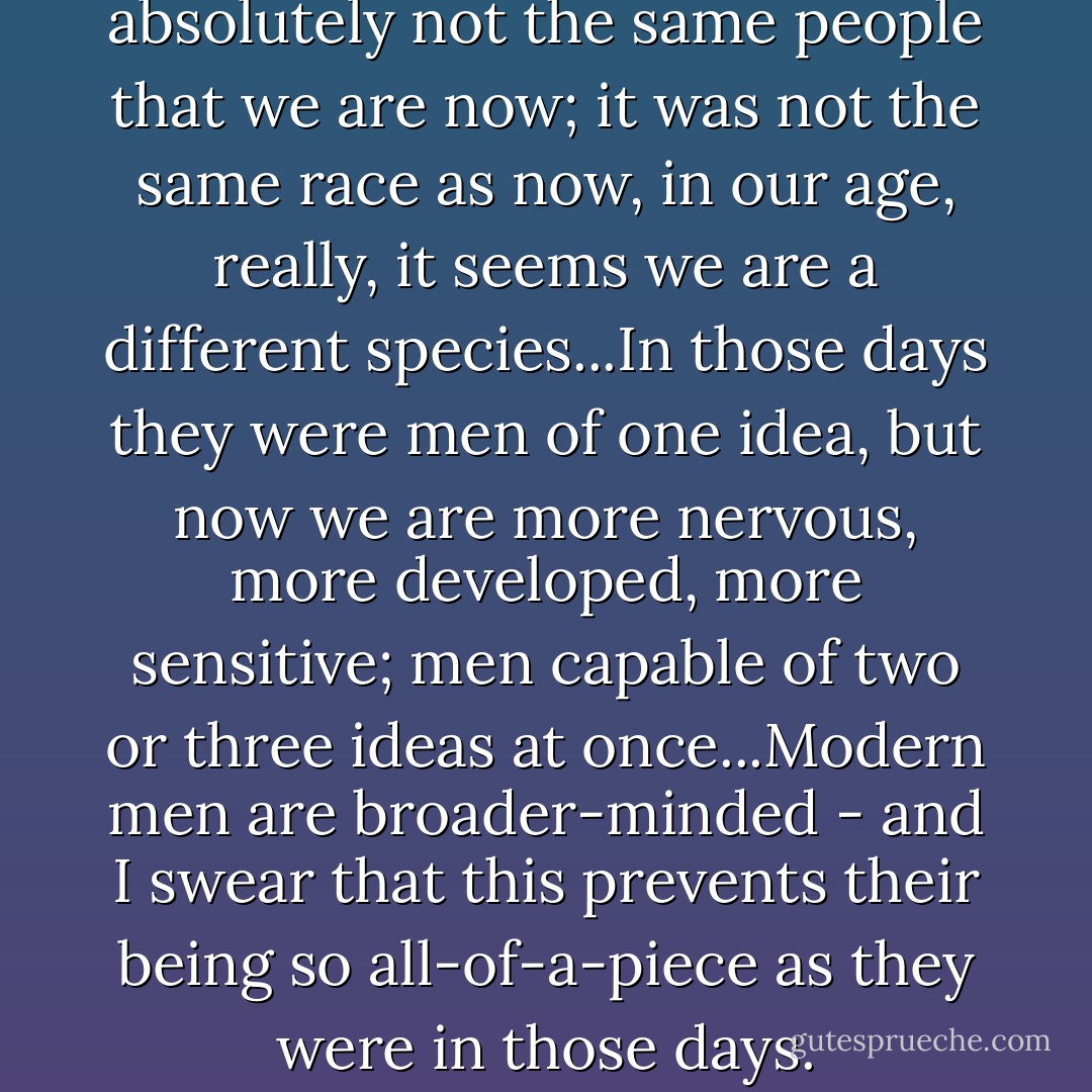 ...The men of those days...were absolutely not the same people that we are now; it was not the same race as now, in our age, really, it seems we are a different species...In those days they were men of one idea, but now we are more nervous, more developed, more sensitive; men capable of two or three ideas at once...Modern men are broader-minded - and I swear that this prevents their being so all-of-a-piece as they were in those days. - Fyodor Dostoevsky