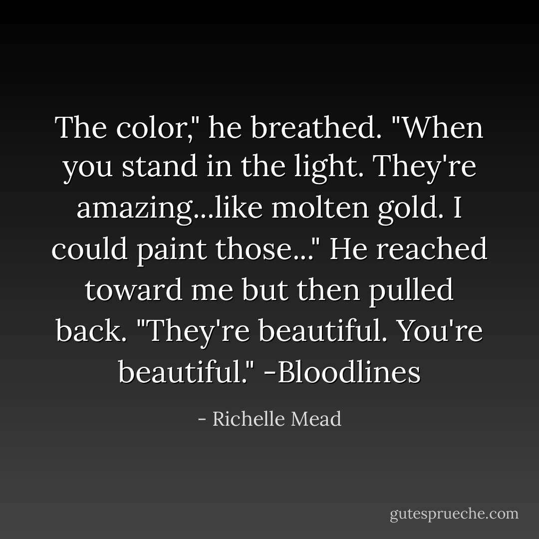 The color," he breathed. "When you stand in the light. They're amazing...like molten gold. I could paint those..." He reached toward me but then pulled back. "They're beautiful. You're beautiful." -Bloodlines - Richelle Mead